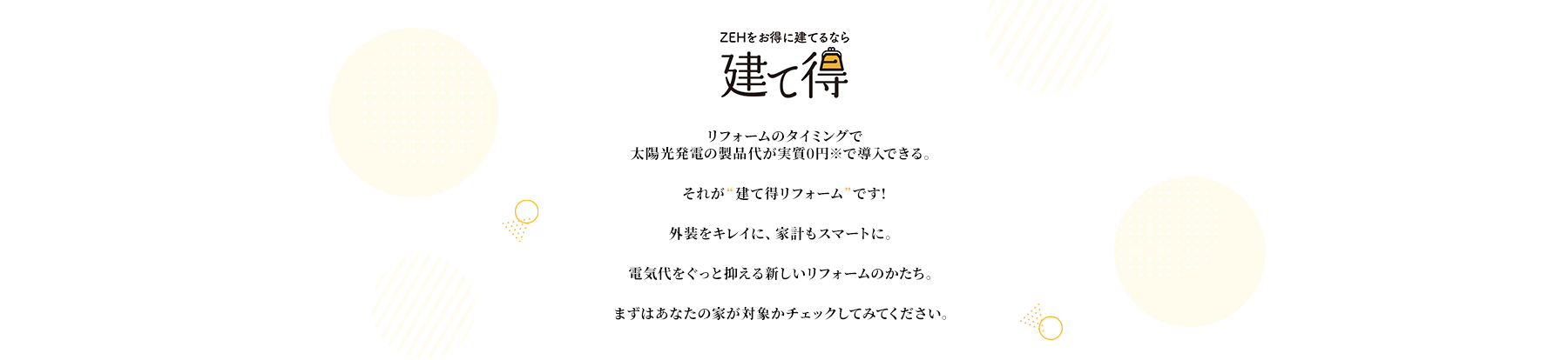 リフォームのタイミングで太陽光発電の製品代が実質0円※で導入できる。それが“建て得リフォーム”です!外装をキレイに、家計もスマートに。電気代をぐっと抑える新しいリフォームのかたち。まずはあなたの家が対象かチェックしてみてください。