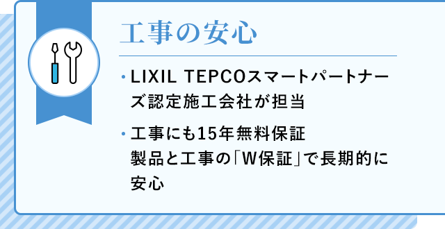 工事の安心 LIXIL TEPCOスマートパートナーズ認定施工会社が担当 工事にも15年無料保証 製品と工事の「W保証」で長期的に安心