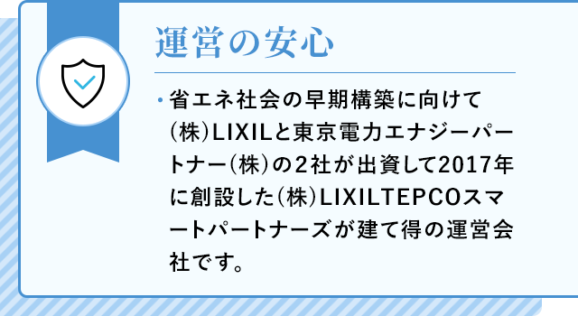 運営の安心 省エネ社会の早期構築に向けて(株)LIXILと東京電力エナジーパートナー(株)の2社が出資して2017年に創設した(株)LIXILTEPCOスマートパートナーズが建て得の運営会社です。