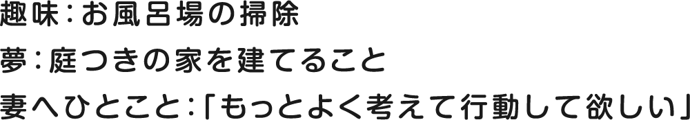趣味：お風呂場の掃除 夢：庭つきの家を建てること 妻へひとこと：「もっとよく考えて行動して欲しい」